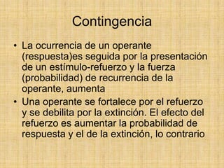 Contingencia La ocurrencia de un operante (respuesta)es seguida por la presentación de un estímulo-refuerzo y la fuerza (probabilidad) de recurrencia de la operante, aumentaUna operante se fortalece por el refuerzo y se debilita por la extinción. El efecto del refuerzo es aumentar la probabilidad de respuesta y el de la extinción, lo contrario
