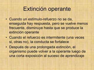 Extinción operanteCuando un estímulo-refuerzo no se da, enseguida hay respuesta, pero se vuelve menos frecuente, disminuye hasta que se produce la extinción operanteCuando el refuerzo es intermitente (una veces si, otras no), la conducta se fortaleceDespués de una prolongada extinción, el organismo puede volver a la operante luego de una corta exposición al suceso de aprendizaje