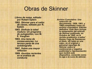 Obras de SkinnerLibros de notas, editado por Robert Eptein 1982. Skinner para el salón de clases, editado por R. Eptein 1983. Disfruta la edad madura: Un programa de autogestión, con M. E. Vaughan 1983. Una tema de consecuencias: La tercera parte de una autobiografía1987. Sobre una mayor reflexión1989. Asuntos recientes en el análisis de conductaArchivo Cumulativo: Una selección de documentos, 1959, 1961, y 1969 compilados como un archivo cumulativo: Edición definitiva. Este libro incluye la reimpresión del artículo de Skinner publicado, en Octubre de 1945, en la revista académica «Ladies' Home» Casa de Damascon el título, «El bebe en una caja», es el original y personal reportaje de Skinner sobre la controversia y negativa publicidad o representación que recibió este dispositivo, conocido como la caja o la cuna de skinner.