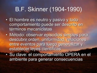 B.F. Skinner(1904-1990)El hombre es neutro y pasivo y todo comportamiento puede ser descrito en términos mecanicistasMétodo: observar episodios simples para descubrir orden, uniformidad, relaciones entre eventos para luego generalizar y establecer leyes científicasSu clave: el comportamiento OPERA en el ambiente para generar consecuencias