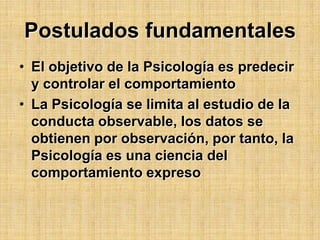 Postulados fundamentalesEl objetivo de la Psicología es predecir y controlar el comportamientoLa Psicología se limita al estudio de la conducta observable, los datos se obtienen por observación, por tanto, la Psicología es una ciencia del comportamiento expreso