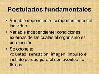 Postulados fundamentalesVariable dependiente: comportamiento del individuoVariable independiente: condiciones externas de las cuales el organismo es una funciónSe opone a: voluntad, sensación, imagen, impulso e instinto porque para él son eventos no físicos