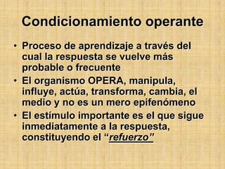 Condicionamiento operanteProceso de aprendizaje a través del cual la respuesta se vuelve más probable o frecuenteEl organismo OPERA, manipula, influye, actúa, transforma, cambia, el medio y no es un mero epifenómenoEl estímulo importante es el que sigue inmediatamente a la respuesta, constituyendo el “refuerzo”