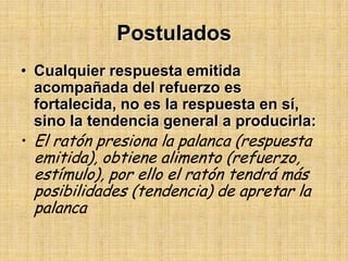 Postulados Cualquier respuesta emitida acompañada del refuerzo es fortalecida, no es la respuesta en sí, sino la tendencia general a producirla: El ratón presiona la palanca (respuesta emitida), obtiene alimento (refuerzo, estímulo), por ello el ratón tendrá más posibilidades (tendencia) de apretar la palanca