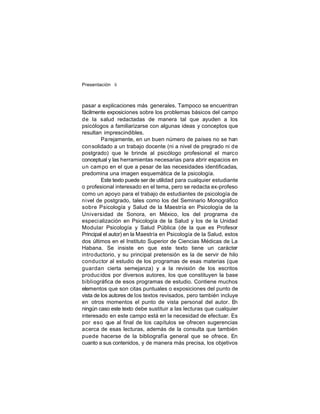 Presentación ii

pasar a explicaciones más generales. Tampoco se encuentran
fácilmente exposiciones sobre los problemas básicos del campo
de la salud redactadas de manera tal que ayuden a los
psicólogos a familiarizarse con algunas ideas y conceptos que
resultan imprescindibles.
Pa rejamente, en un buen número de países no se han
con solidado a un trabajo docente (ni a nivel de pregrado ni de
postgrado) que le brinde al psicólogo profesional el marco
conceptual y las herramientas necesarias para abrir espacios en
un cam po en el que a pesar de las necesidades identificadas,
predomina una imagen esquemática de la psicología.
Este texto puede ser de utilidad para cualquier estudiante
o profesional interesado en el tema, pero se redacta ex-profeso
como un apoyo para el trabajo de estudiantes de psicología de
nivel de postgrado, tales como los del Seminario Monográfico
sobre Psicología y Salud de la Maestría en Psicología de la
Universidad de Sonora, en México, los del programa de
especi alización en Psicología de la Salud y los de la Unidad
Modular Psicología y Salud Pública (de la que es Profesor
Principal el autor) en la Maestría en Psicología de la Salud, estos
dos últimos en el Instituto Superior de Ciencias Médicas de La
Habana. Se insiste en que este texto tiene un carácter
intro ductorio, y su principal pretensión es la de servir de hilo
conductor al estudio de los programas de esas materias (que
guardan cierta semejanza) y a la revisión de los escritos
produc idos por diversos autores, los que constituyen la base
bibliográfica de esos programas de estudio. Contiene muchos
elementos que son citas puntuales o exposiciones del punto de
vista de los autores de los textos revisados, pero también incluye
en otros momentos el punto de vista personal del autor. E
n
ningún caso este texto debe sustituir a las lecturas que cualquier
interesado en este campo está en la necesidad de efectuar. Es
por eso que al final de los capítulos se ofrecen sugerencias
acerca de esas lecturas, además de la consulta que también
puede hacerse de la bibliografía general que se ofrece. En
cuanto a sus contenidos, y de manera más precisa, los objetivos

 