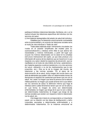 Introducción a la psicología de la salud 89

participa el individuo (relaciones laborales, familiares, etc.), en la
cual se incluyen las relaciones específicas del individuo con los
servicios de salud.
c) Una instancia representativa del estado de salud del individuo.
Establece que "la interacción empíricamente contrastable
entre la personalidad y el conjunto de relaciones sociales sería
el modo de vida individual o "estilo de vida".
Todas estas instancias están íntimamente vinculadas (se
insiste en el carácter simplificado del modelo para su
operacionalización) y destaca entre ellas la que abarca las
necesidades y motivos individuales, a partir del lugar que
ocup an los motivos relacionados con la salud en la compleja
estr uctura motivacional del sujeto, ya que ésta produce una
información útil acerca de los objetivos que se trazaría en lo que
respecta a su salud, desde los aspectos de prevención, que se
manifiestan en el modo de vida (hábito de fumar, sedentarismo,
etc.) hasta los aspectos curativos (asistencia o no a los servicios
de salud, utilización o no de los medicamentos que le son
prescritos, etc.). Otra es la de la imagen del mundo, las
relaciones y las normas sociales. "En el plano de la
determinación de la salud, dicha imagen del mundo tiene una
serie de elementos que pueden influir en determinadas tomas de
decisiones al respecto de cuestiones que tienen que ver con la
salud". Así, están: la imagen que tiene la persona de la relación
médico-paciente; la imagen que puede tenerse de lo que deben
ser los servicios de salud; la definición interna que haga el
individuo sobre cuáles fenómenos tienen que ver con la salud y
en qué forma; la imagen de cómo son determinadas
enfermedades; la imagen que tenga de lo que no son o deben
ser determinados tratamientos; la imagen que tenga de las
normas sociales que existen con respecto a todo lo relacionado
con la salud, etc.
A la imagen de sí mismo le correspondería un importante
papel, por su relación con las ideas de desfiguración y daño
corporales asociadas a determinadas enfermedades y a
determinados tratamientos. En la instancia emocional se

 