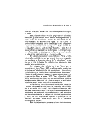 Introducción a la psicología de la salud 90

considera el aspecto "activacional", en tanto respuesta fisiológica
de estas.
El funcionamiento del modelo propuesto, de acuerdo a
este autor, puede verse a través de dos modos generales: a)
como parte del mecanismo interno de producción de las
enfer medades de determinados tipos, en las cuales es
comúnmente reconocido el papel del llamado "factor emocional";
y b) como mecanismo interno de regulación de las actividades
que pueden propiciar u obstaculizar la salud, o sea, todo lo
relacionado con la regulación de las tomas de decisión del sujeto
que influyen sobre su salud, y que conforman un modo o estilo
de vida sano o insano en mayor o menor medida.
En sus comentarios sobre este modelo de Pérez Lovelle,
Beltrán y Torres (1992) indi can que a partir del mismo es posible
dar cuenta de la dimensión interna de "lo psicológico", lo que
imp one el reto de buscar los métodos más adecuados para
acceder a su conocimiento.
Un enfoque más reciente es el de Ribes, que es
expuesto en un libro (Ribes, 1990) en el que realiza un ejercicio
conceptual que "intenta delimitar las aportaciones y dimensiones
psicológicas en la problemática multidisciplinaria de la salud".
Este trabajo de Ribes se apoya en mucho, en aportes anteriores
de este autor (Ribes y López, 1985; Ribes y Sánchez, 1990)
sobre asuntos más generales de teoría psicológica, desde la
perspectiva interconductual, por lo que la revisión de esos textos
anteriores podría ser de gran utilidad para el lector.
El modelo que propone Ribes tiene una base interactiva
y también destaca el carácter activo de la relación del individuo
con el ambiente: "aun cuando sería utópico suponer que toda
alteración del estado biológico del organismo es mediada frente
al ambiente por la práctica social del individuo, sí es postulable
que en última instancia, la prevención, curación, rehabilitación
o inicio de una enfermedad implican la participación del
individuo actuando". Para Ribes, esta es la dimensión
psicológica de la salud.
Este modelo toma en cuenta tres factores fundamentales:

 