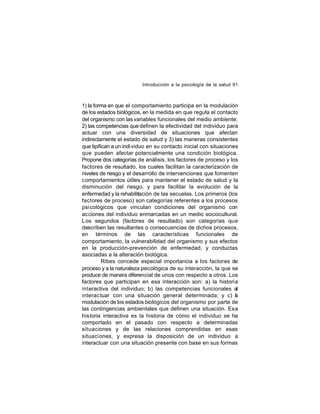 Introducción a la psicología de la salud 91

1) la forma en que el comportamiento participa en la modulación
de los estados biológicos, en la medida en que regula el contacto
del organismo con las variables funcionales del medio ambiente;
2) las competencias que definen la efectividad del individuo para
actuar con una diversidad de situaciones que afectan
indirectamente el estado de salud y 3) las maneras consistentes
que tipifican a un indi viduo en su contacto inicial con situaciones
que pueden afectar potencialmente una condición biológica.
Propone dos categorías de análisis, los factores de proceso y los
factores de resultado, los cuales facilitan la caracterización de
niveles de riesgo y el desarrollo de intervenciones que fomenten
comportamientos útiles para mantener el estado de salud y la
disminución del riesgo, y para facilitar la evolución de la
enfermedad y la rehabilitación de las secuelas. Los primeros (los
factores de proceso) son categorías referentes a los procesos
psicológicos que vinculan condiciones del organismo con
acciones del individuo enmarcadas en un medio sociocultural.
Los segundos (factores de resultado) son categorías que
describen las resultantes o consecuencias de dichos procesos,
en términos de las características funcionales de
comportamiento, la vulnerabilidad del organismo y sus efectos
en la producción-prevención de enfermedad, y conductas
asociadas a la alteración biológica.
Ribes concede especial importancia a los factores de
proceso y a la naturaleza psicológica de su interacción, la que se
produce de manera diferencial de unos con respecto a otros. Los
factores que participan en esa interacción son: a) la historia
interactiva del individuo; b) las competencias funcionales al
interac tuar con una situación general determinada; y c) a
l
modulación de los estados biológicos del organismo por parte de
las contingencias ambientales que definen una situación. Esa
historia interactiva es la historia de cómo el individuo se ha
comportado en el pasado con respecto a determinadas
situaciones y de las relaciones comprendidas en esas
situaci ones, y expresa la disposición de un individuo a
interactuar con una situación presente con base en sus formas

 