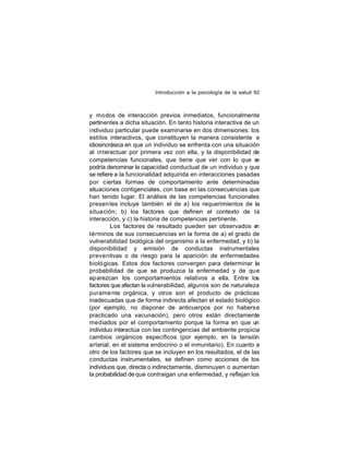 Introducción a la psicología de la salud 92

y modos de interacción previos inmediatos, funcionalmente
pertinentes a dicha situación. En tanto historia interactiva de un
individuo particular puede examinarse en dos dimensiones: los
estilos interactivos, que constituyen la manera consistente e
idiosincrásica en que un individuo se enfrenta con una situación
al interactuar por primera vez con ella, y la disponibilidad de
competencias funcionales, que tiene que ver con lo que se
podría denominar la capacidad conductual de un individuo y que
se refiere a la funcionalidad adquirida en interacciones pasadas
por ciertas formas de comportamiento ante determinadas
situaciones contigenciales, con base en las consecuencias que
han tenido lugar. El análisis de las competencias funcionales
presen tes incluye también el de a) los requerimientos de la
situa ción; b) los factores que definen el contexto de la
interacción, y c) la historia de competencias pertinente.
Los factores de resultado pueden ser observados e
n
términos de sus consecuencias en la forma de a) el grado de
vulnerabilidad biológica del organismo a la enfermedad, y b) la
disponibilidad y emisión de conductas instrumentales
preventivas o de riesgo para la aparición de enfermedades
bioló gicas. Estos dos factores convergen para determinar la
probabilidad de que se produzca la enfermedad y de que
aparezcan los comportamientos relativos a ella. Entre los
factores que afectan la vulnerabilidad, algunos son de naturaleza
purame nte orgánica, y otros son el producto de prácticas
inadecuadas que de forma indirecta afectan el estado biológico
(por ejemplo, no disponer de anticuerpos por no haberse
practicado una vacunación), pero otros están directamente
mediados por el comportamiento porque la forma en que un
individuo interactúa con las contingencias del ambiente propicia
cambios orgánicos específicos (por ejemplo, en la tensión
arterial, en el sistema endocrino o el inmunitario). En cuanto a
otro de los factores que se incluyen en los resultados, el de las
conductas instrumentales, se definen como acciones de los
individuos que, directa o indirectamente, disminuyen o aumentan
la probabilidad de que contraigan una enfermedad, y reflejan los

 