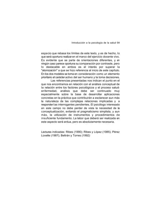 Introducción a la psicología de la salud 94

espa cio que rebasa los límites de este texto, y es de hecho, lo
que será oportuno realizar en el marco del ejercicio docente vivo.
Es evidente que se parte de orientaciones diferentes, y e
n
ningún caso parece oportuna su comparación por contraste, pero
lo destacable en ambos es el interés por superar la
"atomización" a que se hizo referencia al inicio de este capítulo.
En los dos modelos se toma en consideración como un elemento
prioritario el carácter activo del ser humano y la toma decisiones.
Las referencias presentadas nos indican el punto en el
que nos encontramos en relación con el análisis conceptual de
la relación entre los factores psicológicos y el proceso saludenfermedad, análisis que debe ser continuado muy
especialmente sobre la base de desarrollar aplicaciones
concretas en la práctica que contribuirán a esclarecer aun más
la naturaleza de las complejas relaciones implicadas y a
responder l as interrogantes pendientes. El psicólogo interesado
en este campo no debe perder de vista la necesidad de la
conceptualización, evitando el pragmaticismo simplista, y aun
más, la utilización de instrumentos y procedimientos de
insuficiente fundamento. La labor que deberá ser realizada en
este aspecto será ardua, pero es absolutamente necesaria.

Lecturas indicadas: Ribes (1990); Ribes y López (1985); Pérez
Lovelle (1987); Beltrán y Torres (1992)

 