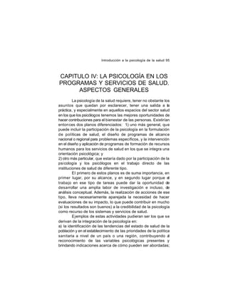 Introducción a la psicología de la salud 95

CAPITULO IV: LA PSICOLOGÍA EN LOS
PROGRAMAS Y SERVICIOS DE SALUD.
ASPECTOS GENERALES
La psicología de la salud requiere, tener no obstante los
asuntos que quedan por esclarecer, tener una salida a la
práctica, y especialmente en aquellos espacios del sector salud
en los que los psicólogos tenemos las mejores oportunidades de
hacer contribuciones para el bienestar de las personas. Existirían
entonces dos planos diferenciados: 1) uno más general, que
puede incluir la participación de la psicología en la formulación
de políticas de salud, el diseño de programas de alcance
nacional o regional para problemas específicos, y la intervención
en el diseño y aplicación de programas de formación de recursos
humanos para los servicios de salud en los que se integra una
orientación psicológica; y
2) otro más particular, que estaría dado por la participación de la
psicología y los psicólogos en el trabajo directo de las
instituciones de salud de diferente tipo.
El primero de estos planos es de suma importancia, en
primer lugar, por su alcance, y en segundo lugar porque el
traba jo en ese tipo de tareas puede dar la oportunidad de
desarrollar una amplia labor de investigación e incluso, de
análisis conceptual. Además, la realización de acciones de ese
tipo, lleva necesariamente aparejada la necesidad de hacer
evaluaciones de su impacto, lo que puede contribuir en mucho
(si los resultados son buenos) a la credibilidad de la psicología
como recurso de los sistemas y servicios de salud.
Ejemplos de estas actividades pudieran ser los que se
derivan de la integración de la psicología en:
a) la identificación de las tendencias del estado de salud de la
población y en el establecimiento de las prioridades de la política
sanitaria a nivel de un país o una región, contribuyendo al
reconocimiento de las variables psicológicas presentes y
brindando indicaciones acerca de cómo pueden ser abordadas;

 