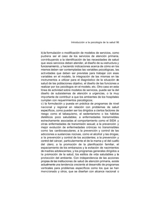 Introducción a la psicología de la salud 96

b) la formulación o modificación de modelos de servicios, como
pudiera ser el caso de los servicios de atención primaria,
con tribuyendo a la identificación de las necesidades de salud
que esos servicios deben atender, al diseño de su estructura y
funcionamiento, y haciendo indicaciones acerca de cómo en los
mismos deben ser contempladas las variables psicológicas, las
actividades que deben ser previstas para trabajar con esas
variables en el modelo, la integración de las mismas en los
instrumentos a utilizar para el diagnóstico de la situación de
salud de las poblaciones objetivo, el diseño de las funciones a
realizar por los psicólogos en el modelo, etc. Otro caso en esta
línea de actividad sobre modelos de servicios, puede ser la del
diseño de subsistemas de atención a urgencias, o la muy
imp ortante de contribuir a que los ambientes de los hospitales
cumplan con requerimientos psicológicos;
c) la formulación y puesta en práctica de programas de nivel
nacional y regional en relación con problemas de salud
específicos, como pueden ser los dirigidos a ciertos factores de
riesgo como el tabaquismo, el sedentarismo o los hábitos
dietéticos poco saludables; a enfermedades transmisibles
estrechamente asociadas al comportamiento como el SIDA y
otras enfermedades de transmisión sexual; a la prevención y
mejor evolución de enfermedades crónicas no transmisibles
como las cardiovasculares; a la prevención y control de las
adicciones a sustancias nocivas, como el alcohol y las drogas;
a la prevención y control de los accidentes; a la prevención y
control del cáncer, particularmente el de la mama y el del cuello
del útero; a la promoción de la planificación familiar, el
espaciamiento de los embarazos y la evitación de nacimientos
de madres adolescentes; y los programas generales dirigidos a
la promoción de la salud, los estilos de vida saludables y la
prot ección del ambiente. Con independencia de las acciones
propias de las instituciones de salud de atención primaria, existe
actualmente una tendencia creciente al desarrollo de programas
verticales para problemas específicos como los que se han
mencionado y otros, que se diseñan con alcance nacional o

 