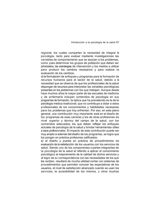 Introducción a la psicología de la salud 97

regional, los cuales comparten la necesidad de integrar la
psicología, tanto para evaluar mediante investigaciones las
variables de comportamiento que se asocian a los problemas,
como para determinar los grupos de población que deben ser
priorizados, las estrategias de intervención y los medios a utilizar
para producir los cambios necesarios y para realizar la
evaluación de los cambios;
d) la formulación de enfoques y programas para la formación de
recursos humanos para el sector de la salud, debido a l
a
necesidad que se observa de que los profesionales de la salud
dispongan de recursos para interpretar las variables psicológicas
presentes en los problemas con los que trabajan. Aunque desde
hace muchos años la mayor parte de las escuelas de medicina
y de en fermería incluyen contenidos de psicología en sus
programas de formación, la óptica que ha prevalecido es la de la
psicología médica tradicional, que no contribuye a dotar a estos
profesionales de los conocimientos y habilidades necesarias
para los problemas que hoy enfrentan. Por eso, en este plano
general, una contribución muy importante está en el diseño de
los programas de esas carreras y los de otras profesiones de
nivel superior y técnico del campo de la salud, con los
contenidos adecuados, los que deben reflejar los enfoques
actuales de psicología de la salud y brindar herramientas útiles
a esos profesionales. El impacto de esta contribución puede ser
muy amplio si además del diseño de los programas, se logra que
los pongan en práctica profesores calificados;
e) el diseño y puesta en práctica de procedimientos de
evaluación de la satisfacción de los usuarios con los servicios de
salud. Siendo uno de los componentes o partes integrantes de
la psicología de la salud el referido a aplicar el conocimiento
psicológico al mejoramiento de la calidad de dichos servicios y
al logro de su correspondencia con las necesidades de los que
los reciben, resultará de mucha utilidad contar con sistemas de
procedimientos que permitan conocer las expectativas de los
usuarios, el nivel de satisfacción alcanzado cuando se usan los
servicios, la accesibilidad de los mismos, y otros muchos

 
