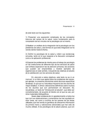 Presentación iii

de este texto son los siguientes:
1) Presentar una exposición sintetizada de los conceptos
básicos del campo de la salud, como fundamento para l
a
compresión de los vínculos de la psicología con el mismo.
2) Realizar un análisis de la integración de la psicología con los
problemas de salud, y las formas en que esta integración se ha
venido dando hasta la fecha;
3) Definir la psicología de la salud y referir sus tendencias
actuales, tanto en lo que respecta a la discusión conceptual
como a la aplicación profesional.
4) Exponer los problemas de interés para el trabajo de psicología
en las instituciones de diferente tipo de los servicios de salud
(con énfasis especial en las de atención primaria), las acciones
que pueden ser emprendidas y mostrar ejemplos de
experiencias en este sentido, incluyendo las relativas al estudio
de la satisfacción con los servicios de salud.
En atención a estos objetivos, este texto no es ni un
manual, ni un libro que agota todos los problemas del campo,
por ejemplo, no presenta precisiones sobre técnicas específicas
de trabajo, lo que por su naturaleza requeriría de otro escrito de
mayor amplitud, ni ofrece valoraciones definitivas sobre muchos
de los asuntos que aun permanecen en discusión. Es,
recuérdese, un texto de "introducción al estudio", que debe ser
comp lementado, de acuerdo al interés con el que se use, por
otros materiales bibliográficos.
Quiero dejar constancia de mi agradecimiento a todos los
que con sus observaciones y comentarios me han ayudado en
esta tarea, así como a muchos de los autores de los textos
utilizados, que han tenido la gentileza de ofrecerme información
de primera mano y valoraciones adicionales que han sido de
mucha utilidad. A los psicólogos de la salud cubanos, que con

 