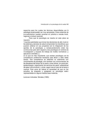 Introducción a la psicología de la salud 98

aspect os para los cuales las técnicas desarrolladas por la
psicología social pueden ser muy apropiadas. Estos sistemas de
procedimientos pueden ponerse en práctica a escala local,
regional e incluso nacional.
Pa ra que la psicología se inserte en este plano s
e
requiere:
1) que las autoridades que toman las decisiones de alto nivel en
los sistemas y servicios de salud comprendan los beneficios que
pued en obtener en sus proyectos con la integración de los
aportes de la psicología, y consecuentemente creen las
condicio nes para abrir espacio a los psicólogos en centros de
investigación y equipos de trabajo de niveles normativos y
ejecutivos centrales; y,
2) lo que es más importante, que existan psicólogos con la
competencia profesional necesaria para llevar a cabo estas
tareas. Esa competencia se obtendrá no solamente con
conocimientos de psicología, sino también con conocimientos de
las disciplinas del campo de la salud y otras afines, en particular,
epidemiología, organización de servicios de salud, estadísticas
de salud, comunicación, y otras, según sea el caso de la tarea a
realizar. Esto pone de relieve la necesidad de que en los
estudios de pregrado y postgrado en psicología estén
representadas en alguna medida esas materias.
Lecturas indicadas: Morales (1995)

 