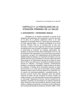 Introducción a la psicología de la salud 99

CAPITULO V: LA PSICOLOGÍA EN LA
ATENCIÓN PRIMARIA DE LA SALUD
1) ANTECEDENTES Y DEFINICIONES BÁSICAS
Analizado en el capítulo precedente el asunto de la
integración de la psicología a los programas y servicios de salud
en el plano de lo general, pasaremos ahora a ver esta
integración en el trabajo directo en ciertos tipos de instituciones.
En este segundo plano, un espacio privilegiado es el de la
atención primaria. Este es un concepto que ha sido muy
discutido, y sobre el cual en algunos momentos se han hecho
consideraciones que se pueden considerar un poco simplistas
al atribuírsele la condición de cuidados elementales. Sin
embargo, la atención primaria debe contemplarse como uno de
los momentos más importantes y ricos entre todos los procesos
de atención a la salud. Con independencia de las definiciones
oficiales propias de cada país, es importante considerar una muy
general, que es la que se expresó en la reunión sobre este tema
organiza da por la Organización Mundial de la Salud en Alma
Ata, en 1978, y que dice que es "la asistencia sanitaria esencial,
bas ada en métodos y tecnología prácticos, científicamente
fundados y socialmente aceptables, puesta al alcance de todos
los individuos y familias de la comunidad mediante su plena
participación y a un costo que la comunidad y el país puedan
soportar en todas y cada una de las etapas de su desarrollo, con
un espíritu de autorresponsabilidad y autodeterminación. La
atención primaria forma parte integrante tanto del sistema
nacional de salud, del que constituye la función central y el
núcleo principal, como del desarrollo socioeconómico global de
la comunidad. Representa el primer nivel de contacto de los
individuos, la familia y la comunidad con el sistema nacional de
salud, llevando lo más cerca posible la atención al lugar donde
residen y trabajan las personas y constituye el primer elemento
de un proceso permanente de asistencia sanitaria" (OMS, 1979).

 