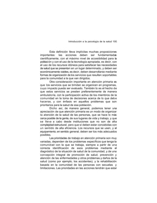 Introducción a la psicología de la salud 100

Esta definición lleva implícitas muchas proposiciones
importantes: las acciones deben ser fundamentadas
científicamente, con el máximo nivel de accesibilidad para la
poblaci ón y con el uso de la tecnología apropiada, es decir, con
el uso de los recursos idóneos para satisfacer las necesidades
de salud que se presentan en un lugar determinado, y deben ser
económicamente viables, es decir, deben desarrollarse mediante
formas de organización de los servicios que resulten soportables
para la comunidad a la que van dirigidos.
Otra consideración importante en atención primaria es
que los servicios que se brindan se organicen en programas,
cuyo impacto pueda ser evaluado. También lo es el hecho de
que estos servicios se presten preferentemente de manera
ambulato ria, con la participación activa de los miembros de la
comunidad en la toma de decisiones acerca de lo que deb e
hacerse, y con énfasis en aquellos problemas que son
prioritarios para la salud de esa población.
Dicho así, de manera general, podemos tener una
apreciación de que atención primaria es un modo de organizar
la atención de la salud de las personas, que se hace lo más
cerca posible de la gente, de sus lugares de vida y trabajo, y que
se lleva a cabo desde instituciones que no son de alta
complejidad estructural, pero que sí deben estar concebidas con
un sentido de alta eficiencia. Los recursos que se usen, y el
equipamiento, en sentido general, deben ser los más adecuados
posibles.
Las prioridades de trabajo en atención primaria son muy
variadas, dependen de los problemas específicos que tenga la
comunid ad con la que se trabaja, siempre a partir de una
correcta identificación de esos problemas mediante el
diagnóstico de la situación de salud de la comunidad, y de una
con cepción integral de promoción de salud, prevención y
atención de las enfermedades y otros problemas y daños de la
salud (como por ejemplo, los accidentes), y la rehabilitación
basada en la comunidad de las personas con secuelas y
limitaciones. Las prioridades en las acciones tendrán que estar

 