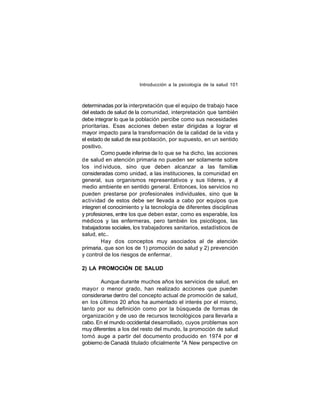 Introducción a la psicología de la salud 101

determinadas por la interpretación que el equipo de trabajo hace
del estado de salud de la comunidad, interpretación que también
debe integrar lo que la población percibe como sus necesidades
prioritarias. Esas acciones deben estar dirigidas a lograr el
mayor impacto para la transformación de la calidad de la vida y
el estado de salud de esa población, por supuesto, en un sentido
positivo.
Como puede inferirse de lo que se ha dicho, las acciones
de salud en atención primaria no pueden ser solamente sobre
los ind ividuos, sino que deben alcanzar a las familias
consideradas como unidad, a las instituciones, la comunidad en
general, sus organismos representativos y sus líderes, y al
medio ambiente en sentido general. Entonces, los servicios no
pueden prestarse por profesionales individuales, sino que la
actividad de estos debe ser llevada a cabo por equipos que
integren el conocimiento y la tecnología de diferentes disciplinas
y profesiones, entre los que deben estar, como es esperable, los
médicos y las enfermeras, pero también los psicólogos, las
trabajadoras sociales, los trabajadores sanitarios, estadísticos de
salud, etc..
Hay dos conceptos muy asociados al de atención
primaria, que son los de 1) promoción de salud y 2) prevención
y control de los riesgos de enfermar.
2) LA PROMOCIÓN DE SALUD
Aunque durante muchos años los servicios de salud, en
mayo r o menor grado, han realizado acciones que pueden
considerarse dentro del concepto actual de promoción de salud,
en los ú ltimos 20 años ha aumentado el interés por el mismo,
tanto por su definición como por la búsqueda de formas de
organización y de uso de recursos tecnológicos para llevarla a
cabo. En el mundo occidental desarrollado, cuyos problemas son
muy diferentes a los del resto del mundo, la promoción de salud
tomó auge a partir del documento producido en 1974 por el
gobierno de Canadá titulado oficialmente "A New perspective on

 