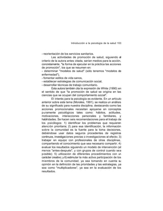 Introducción a la psicología de la salud 103

- reorientación de los servicios sanitarios.
Las actividades de promoción de salud, siguiendo el
criterio de la autora antes citada, serían medios para la acción,
concretamente, "la forma de ejecutar en la práctica las acciones
de promoción", los que se resumen en:
- determinar "modelos de salud" (sólo tenemos "modelos de
enfermedad"),
- fomentar estilos de vida sanos,
- establecer estrategias de comunicación social,
- desarrollar técnicas de trabajo comunitario.
Esta autora también cita la expresión de White (1990) en
el sentido de que "la promoción de salud se origina en las
ciencias que se ocupan del comportamiento social".
El interés para la psicología es evidente. En un artículo
anterior sobre este tema (Morales, 1991), se realiza un análisis
de su significado para nuestra disciplina, destacando como las
acciones promocionales necesitan apoyarse en conceptos
puramente psicológicos tales como: hábitos, actitudes,
motivaciones, interacciones personales y familiares, y
habil idades. Se hacen seis recomendaciones para el trabajo de
los psicólogos: 1) identificar los problemas que requieren
atención prioritaria; 2) para esa identificación, la información
sobre la comunidad es la fuente para la toma decisiones,
debiéndose usar datos seguros procedentes de registros
continuos, investigaciones previas o investigaciones al efecto; 3)
trabajar en equipo con profesionales de otras disciplinas,
compartiendo el conocimiento que sea necesario compartir; 4)
evaluar los resultados siguiendo un modelo de intervención (al
menos "antes-después", y con grupos de control cuando sea
posible); 5) utilización de diferentes procedimientos con un
carácter creativo; y 6) estimular la más activa participación de los
miembros de la comunidad, ya sea tomando en cuenta su
opinión en la definición de las prioridades y las estrategias, ya
sea como "multiplicadores", ya sea en la evaluación de los
resultados.

 