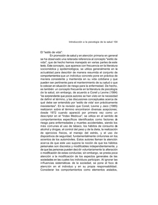 Introducción a la psicología de la salud 104

El "estilo de vida":
En promoción de salud y en atención primaria en general
se ha observado una reiterada referencia al concepto "estilo de
vida", que de hecho hemos manejado en varias partes de este
texto. Este concepto, que aparece con frecuencia en la literatura
sociomédica y epidemiológica, se utiliza generalmente en la
actualidad para describir de manera resumida el conjunto de
comportamientos que un individuo concreto pone en práctica de
manera consistente y mantenida en su vida cotidiana y que
pueden ser pertinente para el mantenimiento de su salud o que
lo colocan en situación de riesgo para la enfermedad. De hecho,
es también un concepto frecuente en la literatura de psicología
de la salud, sin embargo, de acuerdo a Coreil y Levine (1984)
"es sorprendente que pocos autores se han visto en la necesidad
de definir el término, y las discusiones conceptuales acerca de
qué debe ser entendido por 'estilo de vida' son prácticamente
inexistentes". En la revisión que Coreil, Levine y Jaco (1985)
realizaron sobre el término encontraron diversas acepciones;
desde 1972 cuando apareció por primera vez como un
descriptor en el "Index Medicus", se utiliza en el sentido de
comportamientos específicos identificados como factores de
riesgo para enfermedades y muertes accidentales, siendo los
más com unes el uso de tabaco, los hábitos de consumo de
alcohol y drogas, el control del peso y de la dieta, la realización
de ejercicios físicos, el manejo del estrés, y el uso de
dispositivos de seguridad, fundamentalmente cinturones en los
asientos de los automóviles. Estos autores llaman la atención
acer ca de que este uso supone la noción de que los hábitos
personales son discretos y modificables independientemente, y
de que las personas pueden deci dir voluntariamente la alteración
o modificación de estas conductas; sin embargo, se presta poca
atención a la modificación de los aspectos generales de las
sociedades en las cuales los individuos participan. Al ignorar las
influencias sistemáticas de la sociedad, se pone el foco d
e
atención en el individuo y en su propia responsabilidad.
Considerar los comportamientos como elementos aislados,

 