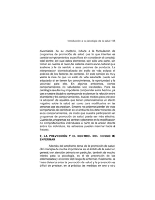 Introducción a la psicología de la salud 105

divorciados de su contexto, induce a la formulación de
programas de promoción de salud que lo que intentan es
cambiar comportamientos específicos sin considerar el complejo
total dentro del cual estos elementos son sólo una parte, sin
tomar en cuenta el nivel del sistema macro-socio-cultural que
sostiene y le da sentido a esos patrones de conducta. La
interpretación biomedicalizada del estilo de vida eclipsa el
anál isis de los factores de contexto. En este sentido es muy
válida la idea de que un estilo de vida saludable puede ser
adoptad o si se tienen los conocimientos, la oportunidad y la
volun tad para ello. En algunos ambientes, ciertos
comportamientos no saludables son inevitables. Para los
psicólogos resulta muy importante comprender estos hechos, ya
que a nuestra discipli na corresponde esclarecer la relación entre
el ambiente y los comportamientos, buscar medios para prevenir
la adopción de aquellos que tienen potencialmente un efecto
negativo sobre la salud así como para modificarlos en las
personas que los practican. Empero no podemos perder de vista
la importancia de identificar en el ambiente los determinantes de
esos comportamientos, de modo que nuestra participación en
programas de promoción de salud pueda ser más efectiva.
Cuando los programas se centran solamente en la modificación
de comportamientos individuales a partir de la acción directa
sobre los individuos, los esfuerzos pueden marchar hacia el
fracaso.
3) LA PREVENCIÓN Y EL CONTROL DEL RIESGO DE
ENFERMAR
Además del amplísimo tema de la promoción de salud,
otro concepto de mucha importancia en el ámbito de la salud en
general, y en atención primaria en particular, también de mucho
interés para la psicología, es el de prevención de las
enfermedades y el control del riesgo de enfermar. Realmente, la
línea divisoria entre la promoción de salud y la prevención es
difícil de precisar, en la práctica las medidas en uno y otro

 