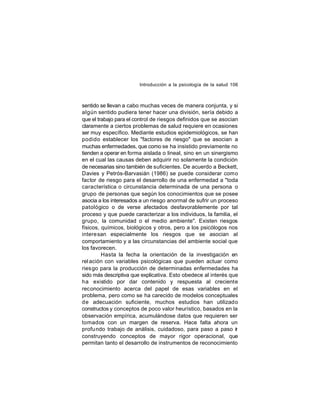 Introducción a la psicología de la salud 106

sentido se llevan a cabo muchas veces de manera conjunta, y si
algún sentido pudiera tener hacer una división, sería debido a
que el trabajo para el control de riesgos definidos que se asocian
claramente a ciertos problemas de salud requiere en ocasiones
ser muy específico. Mediante estudios epidemiológicos, se han
podido establecer los "factores de riesgo" que se asocian a
muchas enfermedades, que como se ha insistido previamente no
tienden a operar en forma aislada o lineal, sino en un sinergismo
en el cual las causas deben adquirir no solamente la condición
de necesarias sino también de suficientes. De acuerdo a Beckett,
Davies y Petrós-Barvasián (1986) se puede considerar como
factor de riesgo para el desarrollo de una enfermedad a "toda
característica o circunstancia determinada de una persona o
grupo de personas que según los conocimientos que se posee
asocia a los interesados a un riesgo anormal de sufrir un proceso
patológico o de verse afectados desfavorablemente por tal
proceso y que puede caracterizar a los individuos, la familia, el
grupo, la comunidad o el medio ambiente". Existen riesgos
físicos, químicos, biológicos y otros, pero a los psicólogos nos
intere san especialmente los riesgos que se asocian al
comportamiento y a las circunstancias del ambiente social que
los favorecen.
Hasta la fecha la orientación de la investigación en
rel ación con variables psicológicas que pueden actuar como
riesgo para la producción de determinadas enfermedades ha
sido más descriptiva que explicativa. Esto obedece al interés que
ha existido por dar contenido y respuesta al creciente
reconocimiento acerca del papel de esas variables en el
problema, pero como se ha carecido de modelos conceptuales
de adecuación suficiente, muchos estudios han utilizado
constructos y conceptos de poco valor heurístico, basados en la
observación empírica, acumulándose datos que requieren ser
tomados con un margen de reserva. Hace falta ahora un
profu ndo trabajo de análisis, cuidadoso, para paso a paso ir
construyendo conceptos de mayor rigor operacional, que
permitan tanto el desarrollo de instrumentos de reconocimiento

 