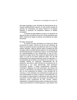 Introducción a la psicología de la salud 107

del riesgo psicológico como el diseño de intervenciones de un
impacto cualitativamente superior. En este sentido resulta útil
recordar los comentarios que fueron hechos en el capítulo
dedicado a presentar los problemas relativos al análisis
conceptual.
Un examen de este problema nos lleva a la valoración de
algunos de esos conceptos que se han venido postulando para
definir factores de riesgo en relación con problemas de salud
frecuentes.
El riesgo "psicosocial":
El primero de esos conceptos es el mismo de "factor
psicosocial de riesgo". Siendo uno de los más utilizados, de
hecho su contenido no tiene una definición clara. En un trabajo
anterior (Morales, 1990) se advirtió sobre la amplitud de este
concepto y sobre su posible carácter polémico. En ese trabajo se
formuló la idea de que no obstante lo anterior, el concepto podía
ser operacionalizado en tres dimensiones, lo que se hizo,
siguiendo la lógica de los tres niveles de determinación de la
salud a la que se ha hecho referencia antes. Así, las tres
dimensiones de esa operacionalización serían las siguientes: 1)
la macrosocial, que se refiere a la sociedad en su conjunto, a su
complejo sistema de relaciones, especialmente las de
producción, que sitúan a cada individuo en una posición por su
perte nencia a una clase determinada. Esta dimensión
com prende también a ciertas características nacionales,
culturales o religiosas; 2) la del micromedio, que incluye a la
familia, la vida laboral y las relaciones más inmediatas que se
dan en las condiciones de trabajo y vida concreta de un
individuo; y 3) la individual, que comprende al sujeto que en
tanto personalidad se orienta y regula su comportamiento. En
ese trabajo se argumentaba la importancia que tiene para la
prevención conocer cuáles son los grupos, las familias y los
individuos cuyas condiciones de vida, normas, valores,
motivaciones y comportamientos puedan considerarse de mayor
riesgo para enfermar en sentido general, o para adquirir una

 