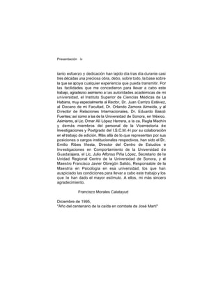Presentación iv

tanto esfuerzo y dedicación han tejido día tras día durante casi
tres décadas una preciosa obra, debo, sobre todo, la base sobre
la que se apoya cualquier experiencia que pueda transmitir. Por
las facilidades que me concedieron para llevar a cabo este
trabajo, agradezco asimismo a l as autoridades académicas de mi
universidad, el Instituto Superior de Ciencias Médicas de La
Habana, muy especialmente al Rector, Dr. Juan Carrizo Estévez,
al Decano de mi Facultad, Dr. Orlando Zamora Almeida, y al
Director de Relaciones Internacionales, Dr. Eduardo Bascó
Fuentes; así como a las de la Universidad de Sonora, en México.
Asimismo, al Lic. Omar Alí López Herrera, a la ca. Regla Machín
y demás miembros del personal de la Vicerrectoría de
Investigaciones y Postgrado del I.S.C.M.-H por su colaboración
en el trabajo de edición. Más allá de lo que representan por sus
posiciones o cargos institucionales respectivos, han sido el Dr.
Emilio Ribes Iñesta, Director del Centro de Estudios e
Investigaciones en Comportamiento de la Universidad de
Guadalajara, el Lic. Julio Alfonso Piña López, Secretario de la
Unidad Regional Centro de la Universidad de Sonora, y el
Maestro Francisco Javier Obregón Salido, Responsable de la
Maestría en Psicología en esa universidad, los que han
auspiciado las condiciones para llevar a cabo este trabajo y los
que le han dado el mayor estímulo. A ellos, mi más sincero
agradecimiento.
Francisco Morales Calatayud
Diciembre de 1995,
"Año del centenario de la caída en combate de José Martí"

 