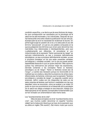 Introducción a la psicología de la salud 108

condición específica, y se decía que de esos factores de riesgo,
los que correspondían ser estudiados por la psicología de la
salud son los del micromedio y los individuales. Después de que
han transcurrido cinco años desde la publicación de ese artículo,
el propio autor se ve en la necesidad de revalorizar el asunto. En
primer lugar surge la cuestión de sí es o no adecuado el uso del
término "psicosocial", el cual es una palabra compuesta en la
que se yuxtaponen dos términos que sirven para denominar dos
reali dades muy relacionadas e interdependientes, pero que
cualitativamente son diferentes. Al procederse al uso
indiscriminado de la expresión "factor psicosocial de riesgo" se
aplicará indistintamente, ya sea a procesos definidamente
psicológicos, ya sea a procesos definidamente sociales, ya sea
a procesos complejos en los que están presentes variables
psicológicas y variables sociales, con lo que se puede perder
especificidad acerca de lo que se quiere describir. Más oportuno
parece hoy esforzarnos por precisar mejor las expresiones,
dán dole contenido a los conceptos "factor (o factores)
psicológico (s) de riesgo", "factor (o factores) social (es) d
e
riesgo", y cuando sea necesario porque es reconocible en la
realidad que se analiza y describe la presencia de ambos tipos
diferenciados de factores, entonces usar la expresión "factores
psicológicos y sociales de riesgo". La segunda cuestión sería
entonces, definir cuáles son los integrantes de cada uno de
estos conjuntos de factores, qué hechos o realidades son las que
describen, cómo se reconocen, cómo se evalúan y se miden. El
punto en que nos encontramos en el desarrollo de la psicología
de la salud nos obliga a trabajar en esa dirección, trabajo que
debe apoyarse en los aportes conceptuales fundamentales que
se han revisado con anterioridad en este mismo texto.
Los "acontecimientos de la vida":
Otros de esos conceptos es el de "acontecimientos de la
vida", que muchos suelen denominar en español "eventos
vitales" por la traducción literal que se hace de la expresión que
se utiliza en inglés ("life events"). Del mismo modo que ocurre

 