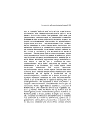 Introducción a la psicología de la salud 109

con el concepto "estilo de vida" sobre el cual ya se hicieron
com entarios, este concepto está pobremente definido en la
literatura. En un trabajo anterior (Díaz y Morales, 1990) en el que
se presentaron los resultados de una investigación que estudió
la relación de estos acontecimientos con problemas de salud, se
prefirió utilizar la expresión más completa de "acontecimientos
significativos de la vida", caracterizándoseles como "aquellos
hechos, deseados o no, que ocurren en la vida de un sujeto, que
tienen una importancia tal que ejercen un impacto en términos
de vivencias emocionales o que pueden introducir cambios en
los hábitos y costumbres y que requieren de un esfuerz o
adaptativo". Como se puede apreciar, este concepto está siendo
vist o aquí dentro de una noción general de adaptación, y muy
vinculado a otro concepto que discutiremos más adelante que es
el de "estrés". Realmente, hay muchos trabajos en la literatura
que apoyan la idea de que la ocurrencia de estos
acontecimientos actúa como precursora de estados de
enfermedad o de accidentes, por cuanto operan como
situaciones
tensionantes
que
activan
respuestas
neuroendocrinas, las que pueden implicar cambios tales como
aumento de las cifras de tensión arterial, modificaciones en el
metabolismo de los lípidos o disminución de la
inm unocompetencia; o cambios en el estado de ánimo, por
ejemplo, depresión y ansiedad; así como afectar la atención
activa, lo que puede dificultar la capacidad laboral y crear una
cierta propensión a los accidentes; o llevar a la persona a
adoptar o intensificar ciertos comportamientos nocivos para su
salud como fumar, ingerir bebidas alcohólicas, descuidar el
tratamiento de una enfermedad crónica que ya padece, etc.
(Díaz y Morales, 1990). De hecho, no hay duda de que, de
manera general, ciertos acontecimientos (como la muerte de un
familiar querido, el divorcio, cambiar de empleo o de domicilio,
etc.) pueden ser encontrados en la historia reciente de personas
que comienzan a padecer una enfermedad, agravan de u
n
padecimiento crónico, tienen un accidente, o se suicidan. Pero
no se puede establecer una relación lineal y directa entre la

 