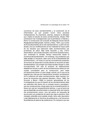 Introducción a la psicología de la salud 110

ocurrencia de esos acontecimientos y la producción de la
enfermedad, ya que pueden ocurrir otros procesos
mediatizadores. Es importante, además, destacar la dificultad
que implica el estudio de estos acontecimientos. Desde 1949
comenzaron las investigaciones que le permitieron a Holmes y
Rahe la construcción de la Escala de Reajuste Social (Social
Readjustement Rating Scale; Holmes y Rahe, 1967), que consta
de 43 acontecimientos de la vida representativos; a partir de esa
escala y de sus modificaciones se han realizado la mayor parte
de los estudios que relacionan tales acontecimientos con
prob lemas de salud. Más tarde Horowitz y cols. (1977)
desarrollaron otra escala (Horowitz Life Events Questionnaire),
que contempla la variable "tiempo transcurrido desde la
ocurrencia del acontecimiento". Sin embargo, hay problemas que
estas escalas no resuelven, tales como el de la deseabilidad del
acontecimiento, y el modo en que las circunstancias presentes
al momento de responder la escala afectan el recuerdo de tales
acontecimientos. Los puntajes que estas escalas otorgan a cada
acontecimiento han sido el producto de elaboraciones
estadísticas hechas a partir de las ponderaciones dadas por los
sujetos consultados para su construcción, pero estas
pon deraciones tienen un gran sesgo cultural, por lo que se ha
sugerido que, más que con cuestionarios cerrados, la evaluación
de la presencia de estos acontecimientos debe hacerse con
guías de entrevista más abiertas (Morales y Roca, 1988). De
acuerdo a Bloom (1988) la posición generalizada de los
investigadores es que el impacto de los acontecimientos debe
ser entendido sólo dentro de un contexto social y psicológico,
que las consecuencias a largo plazo de los acontecimientos no
tienen por qué ser necesariamente dañinas, y que el hecho de
que se desarrolle una enfermedad no depende tanto del impacto
del acontecimiento mismo, sino del patrón de búsqueda de
ayud a para sus problemas de salud que siga la persona. Este
concepto, entendido como variable simple, tiene valor descriptivo
y solo relativamente en términos de poblaciones y de frecuencia
de problemas de salud en las poblaciones. Es necesario que sea

 