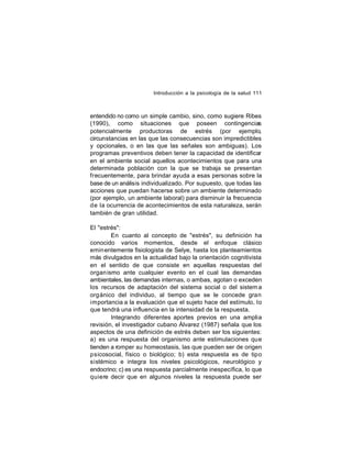 Introducción a la psicología de la salud 111

entendido no como un simple cambio, sino, como sugiere Ribes
(1990), como situaciones que poseen contingencias
potencialmente productoras de estrés (por ejemplo,
circunstancias en las que las consecuencias son impredictibles
y opcionales, o en las que las señales son ambiguas). Los
programas preventivos deben tener la capacidad de identificar
en el ambiente social aquellos acontecimientos que para una
determinada población con la que se trabaja se presentan
frecuentemente, para brindar ayuda a esas personas sobre la
base de un análisis individualizado. Por supuesto, que todas las
acciones que puedan hacerse sobre un ambiente determinado
(por ejemplo, un ambiente laboral) para disminuir la frecuencia
de la ocurrencia de acontecimientos de esta naturaleza, serán
también de gran utilidad.
El "estrés":
En cuanto al concepto de "estrés", su definición ha
conocido varios momentos, desde el enfoque clásico
emin entemente fisiologista de Selye, hasta los planteamientos
más divulgados en la actualidad bajo la orientación cognitivista
en el sentido de que consiste en aquellas respuestas del
organ ismo ante cualquier evento en el cual las demandas
ambientales, las demandas internas, o ambas, agotan o exceden
los recursos de adaptación del sistema social o del sistem a
orgánico del individuo, al tiempo que se le concede gran
importancia a la evaluación que el sujeto hace del estímulo, lo
que tendrá una influencia en la intensidad de la respuesta.
Integrando diferentes aportes previos en una amplia
revisión, el investigador cubano Álvarez (1987) señala que los
aspectos de una definición de estrés deben ser los siguientes:
a) es una respuesta del organismo ante estimulaciones que
tienden a romper su homeostasis, las que pueden ser de origen
psicosocial, físico o biológico; b) esta respuesta es de tipo
sistémico e integra los niveles psicológicos, neurológico y
endocrino; c) es una respuesta parcialmente inespecífica, lo que
quiere decir que en algunos niveles la respuesta puede ser

 