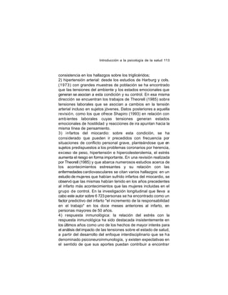 Introducción a la psicología de la salud 113

consistencia en los hallazgos sobre los triglicéridos;
2) hipertensión arterial: desde los estudios de Harburg y cols.
(1973) con grandes muestras de población se ha encontrado
que las tensiones del ambiente y los estados emocionales que
generan se asocian a esta condición y su control. En esa misma
dirección se encuentran los trabajos de Theorell (1985) sobre
tensiones laborales que se asocian a cambios en la tensión
arterial incluso en sujetos jóvenes. Datos posteriores a aquella
revisió n, como los que ofrece Shapiro (1993) en relación con
amb ientes laborales cuyas tensiones generan estados
emocionales de hostilidad y reacciones de ira apuntan hacia la
misma línea de pensamiento.
3) infartos del miocardio: sobre esta condición, se ha
considerado que pueden ir precedidos con frecuencia por
situaciones de conflicto personal grave, planteándose que en
sujetos predispuestos a los problemas coronarios por herencia,
exceso de peso, hipertensión e hipercolesterolemia, el estrés
aumenta el riesgo en forma importante. En una revisión realizada
por Theorell (1985) y que abarca numerosos estudios acerca de
los acontecimientos estresantes y su relación con las
enfermedades cardiovasculares se citan varios hallazgos: en un
estudio de mujeres que habían sufrido infartos del miocardio, se
observó que las mismas habían tenido en los años precedentes
al infarto más acontecimientos que las mujeres incluidas en el
grupo de control. En la investigación longitudinal que lleva a
cabo este autor sobre 6 723 personas se ha encontrado como un
factor predictivo del infarto "el incremento de la responsabilidad
en el trabajo" en los doce meses anteriores al infarto, en
personas mayores de 50 años.
4) respuesta inmunológica: la relación del estrés con la
respuesta inmunológica ha sido destacada insistentemente en
los últimos años como uno de los hechos de mayor interés para
el análisis del impacto de las tensiones sobre el estado de salud,
a partir del desarrollo del enfoque interdisciplinario que se ha
denominado psiconeuroinmunología, y existen expectativas en
el sentido de que sus aportes puedan contribuir a encontrar

 
