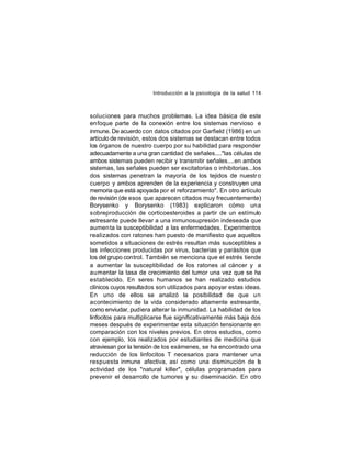 Introducción a la psicología de la salud 114

soluciones para muchos problemas. La idea básica de este
enfoque parte de la conexión entre los sistemas nervioso e
inmune. De acuerdo con datos citados por Garfield (1986) en un
artículo de revisión, estos dos sistemas se destacan entre todos
los órganos de nuestro cuerpo por su habilidad para responder
adecuadamente a una gran cantidad de señales...."las células de
ambos sistemas pueden recibir y transmitir señales....en ambos
sistemas, las señales pueden ser excitatorias o inhibitorias...los
dos sistemas penetran la mayoría de los tejidos de nuestr o
cuerpo y ambos aprenden de la experiencia y construyen una
memoria que está apoyada por el reforzamiento". En otro artículo
de revisión (de esos que aparecen citados muy frecuentemente)
Borysenko y Borysenko (1983) explicaron cómo una
sobreproducción de corticoesteroides a partir de un estímulo
estresante puede llevar a una inmunosupresión indeseada que
aumen ta la susceptibilidad a las enfermedades. Experimentos
realizados con ratones han puesto de manifiesto que aquellos
sometidos a situaciones de estrés resultan más susceptibles a
las infecciones producidas por virus, bacterias y parásitos que
los del grupo control. También se menciona que el estrés tiende
a aumentar la susceptibilidad de los ratones al cáncer y a
aumentar la tasa de crecimiento del tumor una vez que se ha
establecido. En seres humanos se han realizado estudios
clínicos cuyos resultados son utilizados para apoyar estas ideas.
En uno de ellos se analizó la posibilidad de que un
acontecimiento de la vida considerado altamente estresante,
como enviudar, pudiera alterar la inmunidad. La habilidad de los
linfocitos para multiplicarse fue significativamente más baja dos
meses después de experimentar esta situación tensionante en
comparación con los niveles previos. En otros estudios, como
con ejemplo, los realizados por estudiantes de medicina que
atraviesan por la tensión de los exámenes, se ha encontrado una
reducción de los linfocitos T necesarios para mantener una
respuesta inmune afectiva, así como una disminución de la
actividad de los "natural killer", células programadas para
prevenir el desarrollo de tumores y su diseminación. En otro

 