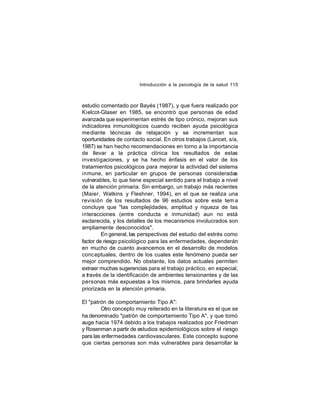 Introducción a la psicología de la salud 115

estudio comentado por Bayés (1987), y que fuera realizado por
Kielcot-Glaser en 1985, se encontró que personas de edad
avanzada que experimentan estrés de tipo crónico, mejoran sus
indicadores inmunológicos cuando reciben ayuda psicológica
mediante técnicas de relajación y se incrementan sus
oportunidades de contacto social. En otros trabajos (Lancet, s/a,
1987) se han hecho recomendaciones en torno a la importancia
de llevar a la práctica clínica los resultados de estas
investigaciones, y se ha hecho énfasis en el valor de los
tratamientos psicológicos para mejorar la actividad del sistema
inmune, en particular en grupos de personas consideradas
vulnerables, lo que tiene especial sentido para el trabajo a nivel
de la atención primaria. Sin embargo, un trabajo más recientes
(Maier, Watkins y Fleshner, 1994), en el que se realiza una
revisión de los resultados de 96 estudios sobre este tem a
concluye que "las complejidades, amplitud y riqueza de las
interacciones (entre conducta e inmunidad) aun no está
esclarecida, y los detalles de los mecanismos involucrados son
ampliamente desconocidos".
En general, las perspectivas del estudio del estrés como
factor de riesgo psicológico para las enfermedades, dependerán
en mucho de cuanto avancemos en el desarrollo de modelos
conceptuales, dentro de los cuales este fenómeno pueda ser
mejor comprendido. No obstante, los datos actuales permiten
extraer muchas sugerencias para el trabajo práctico, en especial,
a través de la identificación de ambientes tensionantes y de las
personas más expuestas a los mismos, para brindarles ayuda
priorizada en la atención primaria.
El "patrón de comportamiento Tipo A":
Otro concepto muy reiterado en la literatura es el que se
ha denominado "patrón de comportamiento Tipo A", y que tomó
auge hacia 1974 debido a los trabajos realizados por Friedman
y Rosenman a partir de estudios epidemiológicos sobre el riesgo
para las enfermedades cardiovasculares. Este concepto supone
que ciertas personas son más vulnerables para desarrollar la

 