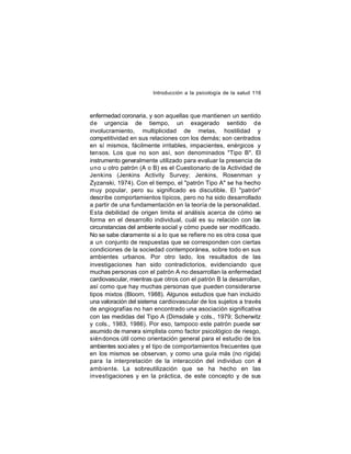 Introducción a la psicología de la salud 116

enfermedad coronaria, y son aquellas que mantienen un sentido
de urgencia de tiempo, un exagerado sentido de
involucramiento, multiplicidad de metas, hostilidad y
competitividad en sus relaciones con los demás; son centrados
en sí mismos, fácilmente irritables, impacientes, enérgicos y
tensos. Los que no son así, son denominados "Tipo B". El
instrumento generalmente utilizado para evaluar la presencia de
uno u otro patrón (A o B) es el Cuestionario de la Actividad de
Jenkins (Jenkins Activity Survey; Jenkins, Rosenman y
Zyzanski, 1974). Con el tiempo, el "patrón Tipo A" se ha hecho
muy popular, pero su significado es discutible. El "patrón"
describe comportamientos típicos, pero no ha sido desarrollado
a partir de una fundamentación en la teoría de la personalidad.
Esta debilidad de origen limita el análisis acerca de cómo se
forma en el desarrollo individual, cuál es su relación con las
circunstancias del ambiente social y cómo puede ser modificado.
No se sabe claramente si a lo que se refiere no es otra cosa que
a un conjunto de respuestas que se corresponden con ciertas
condiciones de la sociedad contemporánea, sobre todo en sus
ambientes urbanos. Por otro lado, los resultados de las
investigaciones han sido contradictorios, evidenciando que
muchas personas con el patrón A no desarrollan la enfermedad
cardiovascular, mientras que otros con el patrón B la desarrollan,
así como que hay muchas personas que pueden considerarse
tipos mixtos (Bloom, 1988). Algunos estudios que han incluido
una valoración del sistema cardiovascular de los sujetos a través
de angiografías no han encontrado una asociación significativa
con las medidas del Tipo A (Dimsdale y cols., 1979; Scherwitz
y cols., 1983, 1986). Por eso, tampoco este patrón puede ser
asumido de manera simplista como factor psicológico de riesgo,
sién donos útil como orientación general para el estudio de los
ambientes soci ales y el tipo de comportamientos frecuentes que
en los mismos se observan, y como una guía más (no rígida)
para la interpretación de la interacción del individuo con e
l
ambiente. La sobreutilización que se ha hecho en las
investigaciones y en la práctica, de este concepto y de sus

 