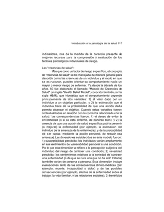 Introducción a la psicología de la salud 117

indicadores, nos da la medida de la carencia presente de
mejores recursos para la comprensión y evaluación de los
factores psicológicos individuales de riesgo.
Las "creencias de salud":
Más que como un factor de riesgo específico, el concepto
de "creencias de salud" se ha manejado de manera general para
describir como las creencias de un individuo y el modo en que
se estructuran, pueden orientar su comportamiento hacia un
mayor o menor riesgo de enfermar. Ya desde la década de los
años 50 fue elaborado el llamado "Modelo de Creencias de
Salud" (en inglés "Health Belief Model", conocido también por la
sigl a HBM), que hipotetiza que el comportamiento depende
princ ipalmente de dos variables: 1) el valor dado por un
ind ividuo a un objetivo particular; y 2) la estimación que el
individuo hace de la probabilidad de que una acción dad a
permita alcanzar el objetivo. Cuando estas variables fueron
contextualizadas en relación con la conducta relacionada con la
salud, las correspondencias fueron: 1) el deseo de evitar la
enfermedad (o si se está enfermo, de ponerse bien); y 2) la
creencia de que una acción de salud específica podría prevenir
(o mejorar) la enfermedad (por ejemplo, la estimación del
individuo de la amenaza de la enfermedad, y de la probabilidad
de ser capaz, mediante la acción personal, de reducir esa
amenaza). Las dimensiones establecidas en este modelo fueron:
1) susceptibilidad percibida: los individuos varían ampliamente
en sus sentimientos de vulnerabilidad personal a una condición.
Por lo que esta dimensión se refiere a la percepción subjetiva del
individ uo del riesgo de contraer una condición; 2) severidad
percibida: los sentimientos relativos a la seriedad de contraer
una enfermedad (o de que se cure una que no ha sido tratada)
también varían de persona a persona. Esta dimensión incluye
evaluaciones tanto de las consecuencias clínico-médicas (por
ejemplo, muerte, incapacidad o dolor) y de las posibles
consecuencias (por ejemplo, efectos de la enfermedad sobre el
trabajo, la vida familiar, y las relaciones sociales); 3) beneficios

 