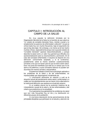 Introducción a la psicología de la salud 1

CAPITULO I: INTRODUCCIÓN AL
CAMPO DE LA SALUD
Es muy popular la definición brindada por la
Organización Mundial de la Salud en el sentido de que salud es
"un estado de completo bienestar físico, mental y social y no
simplemente la ausencia de enfermedad o afección", la que se
uti liza hasta hoy con mucha frecuencia, bajo el argumento de
que no hay otra mejor. Sin embargo, a la misma se le han hecho
muchas críticas, especialmente porque ese supuesto estado de
"co mpleto bienestar" aparece descontextualizado, y porque
describe la salud como un valor muy general que dificulta una
operacionalización para su reconocimiento y promoción. En el
caso del concepto enfermedad, ni siquiera se dispone de una
definición comúnmente aceptada, y si la tuviéramos,
posiblemente sobre la misma existirían cuestionamientos
simi lares a los que se hacen para la que se tiene sobre salud.
Esto nos pone de manifiesto que este es un campo que no es
ajeno a la polémica y cuyos conceptos básicos no pueden ser
asumidos de manera cerrada o esquemática.
Si queremos trabajar el tema de la psicología aplicada a
los problemas de la salud y de las enfermedades, es
imprescindible que dispongamos inicialmente de:
1) información pertinente en relación a cuál es la
situación actual del pensamiento sobre salud y enfermedad y a
cuáles son los planteamientos que se hacen como alternativa a
la tradicional definición que aparece en el párrafo anterior;
2) un análisis acerca de la evolución histórica de la
interpretación causal de la salud y de las enfermedades y del
criterio que predomina en la actualidad;
3) un panorama (muy general) de los problemas de salud
que son más frecuentes hoy en día y su distribución en
diferentes grupos de la población;
4) una breve descripción de las aproximaciones de las
principales disciplinas que participan en el estudio y atención de

 