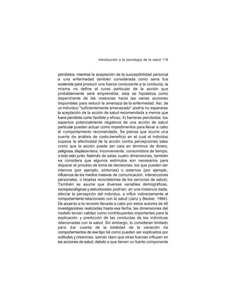 Introducción a la psicología de la salud 118

percibidos: mientras la aceptación de la susceptibilidad personal
a una enfermedad también considerada como seria fue
sostenida para producir una fuerza conducente a la conducta, la
misma no define el curso particular de la acción que
probablemente será emprendida; esta se hipotetiza como
depend iente de las creencias hacia las varias acciones
disponibles para reducir la amenaza de la enfermedad. Así, de
un individuo "suficientemente amenazado" podría no esperarse
la aceptación de la acción de salud recomendada a menos que
fuera percibida como factible y eficaz; 4) barreras percibidas: los
aspectos potencialmente negativos de una acción de salud
particular pueden actuar como impedimentos para llevar a cabo
el comportamiento recomendado. Se piensa que ocurre una
suerte de análisis de costo-beneficio en el cual el individuo
sopesa la efectividad de la acción contra percepciones tales
como que la acción puede ser cara en términos de dinero,
peligrosa, displacentera, inconveniente, consumidora de tiempo,
o todo esto junto. Además de estas cuatro dimensiones, también
se considera que algunos estímulos son necesarios para
disparar el proceso de toma de decisiones, los que pueden ser
internos (por ejemplo, síntomas) o externos (por ejemplo,
influencia de los medios masivos de comunicación, interacciones
personales, o tarjetas recordatorias de los servicios de salud).
También se asume que diversas variables demográficas,
sociopsicológicas y estructurales podrían, en una instancia dada,
afectar la percepción del individuo, e influir indirectamente el
comportamiento relacionado con la salud (Janz y Becker, 1984).
De acuerdo a la revisión llevada a cabo por estos autores de 46
investigaciones realizadas hasta esa fecha, las dimensiones del
modelo tenían validez como contribuyentes importantes para la
explicación y predicción de las conductas de los individuos
relacionadas con la salud. Sin embargo, lo consideran limitado
para dar cuenta de la totalidad de la variación de
comportamientos de ese tipo tal como pueden ser explicados por
actitudes y creencias, siendo claro que otras fuerzas influyen en
las acciones de salud, debido a que tienen un fuerte componente

 