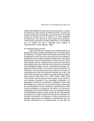 Introducción a la psicología de la salud 119

habitual que dificulta el proceso de toma de decisiones, o porque
se realizan por otras razones de influencia social, o porque hay
razones económicas o ambientales que las sostienen. El modelo
supone la premisa de que la salud es un valor altamente
considera do y una meta de la mayor parte de las personas,
"donde estas condiciones no estén satisfechas, no es probable
que el modelo sea útil o relevante para explicar el
comportamiento" (Janz y Becker, 1984).
El "aislamiento/apoyo social":
Este es otro de los conceptos muy utilizados desde una
perspectiva social y también psicológica (por sus efectos sobre
los individuos). Ya desde finales de la década de los años 70 se
ha reiterado la noción de que las personas que viven aisladas o
disponen de pocos o malos contactos sociales tienen más riesgo
para enfermar o para el empeoramiento y mala evolución de sus
enfermedades crónicas, destacándose la importancia del apoyo
social, sobre la base de la idea de que los lazos de una persona
con sus familiares, amigos, vecinos, compañeros de trabajo, etc.,
puede ser fuente de afecto, de recursos o ayudas prácticas y de
información, de modo tal que esos lazos ejercen una función de
amortiguamiento ante las tensiones naturales de la vida y de
cierto modo protegen del impacto que esas tensiones pueden
tener sob re la salud (Dean y Lin, 1980; Caplan, 1980). Cobb
(1976) indicó que las personas tienen apoyo social cuando 1)
son cuidadas y queridas; 2) son estimadas y evaluadas; y 3)
pertenecen a una red de comunicación y obligación mutua. Este
autor señaló que cuando hay un buen apoyo social, disminuyen
las complicaciones de los embarazos, particularmente entre
mujer es sometidas a situaciones de tensión, se favorece la
recuperación de las enfermedades y hay una respuesta positiva
a los tratamientos médicos y mejor manejo de las enfermedades
asociada s con la vejez. Desde entonces se han realizado una
variedad de estudios, sin embargo, se trata de apreciaciones
glo bales sobre grupos de población, constatándose que aun
persist e indefinición en la caracterización de qué tipos de

 