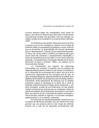 Introducción a la psicología de la salud 120

vínculos afectivos deben ser considerados como fuente de
apoyo, y de cuál es la influencia que sobre esos vínculos tienen
circunstancias sociales más generales, como por ejemplo, los
valores morales de la sociedad en su conjunto (Díaz y Morales,
1990).
En la literatura hay también referencias acerca de otros
concepto s que se han manejado en relación con el riesgo de
enfermar desde una perspectiva psicológica o social, entre los
que se encuentran: la disponibilidad de recursos personales
para el "afrontamiento" ("coping") de los eventos tensionantes;
el "locus" de control interno o externo; la influencia del grupo
social sobre las creencias y comportamiento individuales a
través de expectativas de lo que debe o no ser hecho sobre las
creencias y comportamientos individuales (Modelo de la Acción
Razonada de Ajzen y Fishbein, 1980); y en relación con el
"funcionamiento familiar".
La interpretación que sugieren las referencias
presentadas nos conducen a expresar que el problema del
riesgo de enfermar permite mostrar lo que ha sido una tendencia
en el desarrollo de la psicología de la salud, que es la de la
construcción fragmentaria de los conceptos que de rigor, e
s
decir, de manera integrada, deberían facilitarnos el análisis de la
realidad y la formulación de perspectivas para el trabajo práctico.
Claramente, ahora disponemos de enfoques que no estaban
presentes cuando la psicología en el sector de la salud s
e
dedicaba preferentemente al trabajo clínico tradicional, y con
esos conceptos, a pesar de sus limitaciones, ha sido posible
realizar muchas de las acciones que ya constituyen modos de
operar en la práctica. Ahora tendríamos que entrar en una nueva
fase, que sería la de dar continuidad al análisis conceptual y
den tro de este, precisar la vigencia o no de estos conceptos,
perfeccionarlos o, en su defecto, sustituirlos.
Si se resumen los aportes presentados, tendríamos una
sum atoria de elementos parciales, que nos indicaría de modo
general que una persona está en más riesgo de enfermar
cuando una o más de las siguientes circunstancias está

 