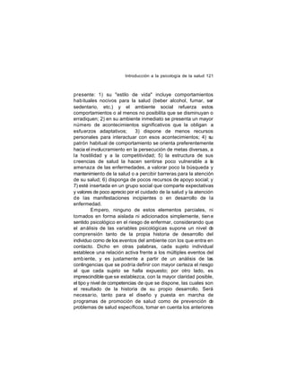 Introducción a la psicología de la salud 121

presente: 1) su "estilo de vida" incluye comportamientos
hab ituales nocivos para la salud (beber alcohol, fumar, ser
sedentario, etc.) y el ambiente social refuerza estos
comportamientos o al menos no posibilita que se disminuyan o
erradiquen; 2) en su ambiente inmediato se presenta un mayor
número de acontecimientos significativos que la obligan a
esfuerzos adaptativos;
3) dispone de menos recursos
personales para interactuar con esos acontecimientos; 4) su
patrón habitual de comportamiento se orienta preferentemente
hacia el involucramiento en la persecución de metas diversas, a
la hostilidad y a la competitividad; 5) la estructura de sus
creencias de salud la hacen sentirse poco vulnerable a la
amenaza de las enfermedades, a valorar poco la búsqueda y
mantenimiento de la salud o a percibir barreras para la atención
de su salud; 6) disponga de pocos recursos de apoyo social; y
7) esté insertada en un grupo social que comparte expectativas
y valores de poco aprecio por el cuidado de la salud y la atención
de las manifestaciones incipientes o en desarrollo de la
enfermedad.
Empero, ninguno de estos elementos parciales, ni
tomados en forma aislada ni adicionados simplemente, tien e
sentido psicológico en el riesgo de enfermar, considerando que
el análisis de las variables psicológicas supone un nivel de
comprensión tanto de la propia historia de desarrollo del
individuo como de los eventos del ambiente con los que entra en
contacto. Dicho en otras palabras, cada sujeto individual
establece una relación activa frente a los múltiples eventos del
amb iente, y es justamente a partir de un análisis de las
contingencias que se podría definir con mayor certeza el riesgo
al que cada sujeto se halla expuesto; por otro lado, es
imprescindible que se establezca, con la mayor claridad posible,
el tipo y nivel de competencias de que se dispone, las cuales son
el resultado de la historia de su propio desarrollo. Será
necesar io, tanto para el diseño y puesta en marcha de
programas de promoción de salud como de prevención de
problemas de salud específicos, tomar en cuenta los anteriores

 