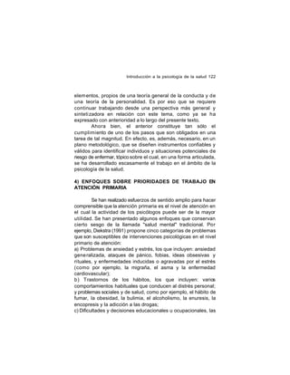 Introducción a la psicología de la salud 122

elem entos, propios de una teoría general de la conducta y de
una teoría de la personalidad. Es por eso que se requiere
continuar trabajando desde una perspectiva más general y
sinteti zadora en relación con este tema, como ya se ha
expresado con anterioridad a lo largo del presente texto.
Ahora bien, el anterior constituye tan sólo el
cumplimiento de uno de los pasos que son obligados en una
tarea de tal magnitud. En efecto, es, además, necesario, en un
plano metodológico, que se diseñen instrumentos confiables y
válidos para identificar individuos y situaciones potenciales de
riesgo de enfermar, tópico sobre el cual, en una forma articulada,
se ha desarrollado escasamente el trabajo en el ámbito de la
psicología de la salud.
4) ENFOQUES SOBRE PRIORIDADES DE TRABAJO EN
ATENCIÓN PRIMARIA
Se han realizado esfuerzos de sentido amplio para hacer
comprensible que la atención primaria es el nivel de atención en
el cual la actividad de los psicólogos puede ser de la mayor
utilidad. Se han presentado algunos enfoques que conservan
cierto sesgo de la llamada "salud mental" tradicional. Por
ejemplo, Diekstra (1991) propone cinco categorías de problemas
que son susceptibles de intervenciones psicológicas en el nivel
primario de atención:
a) Problemas de ansiedad y estrés, los que incluyen: ansiedad
gene ralizada, ataques de pánico, fobias, ideas obsesivas y
rituales, y enfermedades inducidas o agravadas por el estrés
(como por ejemplo, la migraña, el asma y la enfermedad
cardiovascular);
b) T rastornos de los hábitos, los que incluyen: varios
comportamientos habituales que conducen al distrés personal;
y problemas sociales y de salud, como por ejemplo, el hábito de
fumar, la obesidad, la bulimia, el alcoholismo, la enuresis, la
encopresis y la adicción a las drogas;
c) Dificultades y decisiones educacionales u ocupacionales, las

 