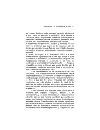 Introducción a la psicología de la salud 123

que incluyen: decisiones en los puntos de transición a lo largo de
la vida , como por ejemplo, la terminación de la escuela, el
cam bio de trabajo, la jubilación. Problemas que surgen en el
contexto educacional-ocupacional, por ejemplo, problemas en los
estudios, falta de confianza en las habilidades sociales;
d) Problemas interpersonales, sociales y maritales, los que
incluye n: problemas que surgen en las relaciones con los
demás, por ejemplo, timidez, falta de "asertividad", discordias
conyugales, problemas psicosexuales, conducta agresiva y
antisocial;
e) Ajuste psicológico a la enfermedad física y a otros
acontecimientos significativos de la vida: aquí incluye el ajuste
al trauma de la enfermedad y la hospitalización, el ajuste a las
incapacidades crónicas, el nacimiento de los hijos, los
accidentes, la enfermedad terminal y la muerte.
Aunque es
innegab le que esos problemas que señala Diesktra son d
e
mucho interés y pueden ser abordados desde la psicología, hay
otros problemas que se quedan fuera.
Con independencia de las características de cada
comu nidad, y de la especificidad de sus realidades, hay un
conjunto de temas que generalmente aparecen como prioritarios
para la psicología en atención primaria, y ese carácter prioritario
se debe a que son los temas vinculados con variables
psicológicas que más afectan el estado de salud de las
personas, los cuales, si reciben una correcta atención, pueden
conducir a introducir mejorías importantes en el nivel de salud de
la población.
Como veremos más adelante, cada uno de ellos se
rel aciona con aspectos biológicos, sociales y del
comportamiento, y son estos últimos los que se destacarán más
adelante, para de esa manera considerar qué asuntos nos
pueden servir de pautas o guías para el trabajo de psicología en
la atención primaria. En escrito anterior, he sugerido que el mejor
eje que puede ser seguido para ese propósito es el del ciclo vital
(Morales, 1995). En esa línea se presentará a continuación una
esquematización de esos temas prioritarios, y su significado para

 