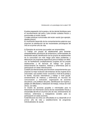 Introducción a la psicología de la salud 125

6) pobre preparación de la pareja y de los demás familiares para
el acontecimiento del parto y para brindar cuidados físicos y
emocionales al recién nacido
7) malas prácticas nutricionales del recién nacido (por ejemplo,
destete precoz)
8) insuficiente desarrollo de los comportamientos paternos que
propicien la satisfacción de las necesidades psicológicas del
niño en el primer año de vida.
b) Ejemplos de acciones que pueden ser emprendidas:
1) trabajo con grupos de adolescentes para fomentar
comportamientos preventivos de embarazos y enfermedades de
transmisión sexual; identificación de los grupos de adolescentes
de la comunidad con más riesgo para estos problemas y
elaboración de programas específicos para el trabajo con ellos;
uso de facilitadores (multiplicadores) surgidos de los propios
adolescentes y de técnicas de trabajo con grupos;
adiest ramiento de maestros, médicos y enfermeras para s
u
participación en estas intervenciones.
2) diseño de intervenciones para favorecer comportamientos que
propicien la mejor evolución del embarazo de las mujeres de la
comunidad, que pueden incluir: acciones a nivel de la pareja y
la familia, recursos informativos y trabajo a nivel grupal,
adiestramiento de médicos y enfermeras en recursos de
comunicación y motivación, organización de acciones
educativas y de profilaxis del parto, identificación de mujeres y
parejas con dificultades y realización de trabajo, incluso de nivel
clínico, con ellas.
3) diseño de acciones grupales e individuales para la
transmisión de información acerca de las necesidades físicas y
emocionales del niño en el primer año de vida, entrenamiento de
médicos, enfermeras y trabajadoras sociales para su
participación en estas acciones.
4) identificación de niños con dificultades en su desarrollo en el
primer año de vida y establecimiento de programas
individualizados de ayuda.

 