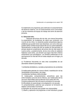 Introducción a la psicología de la salud 126

5) implemento de programas para estimular el comportamiento
de lactancia materna, con el involucramiento de la comunidad,
y de los miembros de equipo de trabajo del centro de atención
primaria.
II.- Salud del niño:
Después del primer año de vida, son menos frecuentes
la presentación de problemas de salud que conducen a la
muerte de los niños, no obstante pueden presentarse algunos
problemas que pueden tener ese desenlace, así como otros que
pueden dañar o limitar el buen desarrollo de sus potencialidades.
Generalmente, la salud del niño se analiza en dos períodos, el
primero desde el cumplimiento del primer año de vida hasta los
cuatro s años, y posteriormente, de los cinco años en adelante
hasta los nueve años, una división que sigue más bien criterios
estadísticos que psicológicos. Los ámbitos preferentes en los
que transcurre la vida del niño en estas etapas son el hogar y la
escuela.
a) Problemas frecuentes en esta área susceptibles de ser
abordados desde la psicología:
1) ambientes domésticos y sociales propiciadores de accidentes
2) inadecuados patrones de crianza infantil, insatisfacción de las
necesidades emocionales y de juego
3) ambientes familiares disfuncionales
4) inadecuados comportamientos preventivos para las
enfer medades comunes de la infancia, uso inadecuado de los
recursos disponibles para la atención de la salud del niño
5) pobre preparación del niño para la entrada en la escuela
6) dificultades de aprendizaje y de adaptación a la escuela
7) comportamientos paternos que propician la formación de
hábitos nutricionales incorrectos
b) Ejemplos de acciones que pueden ser emprendidas:
1) diseño y aplicación de programas a nivel individual y grupal

 