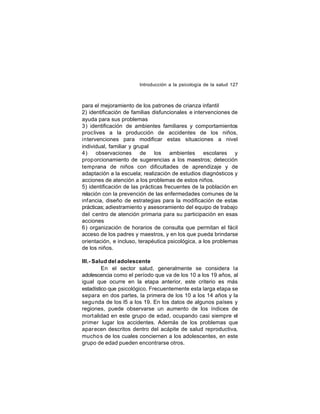 Introducción a la psicología de la salud 127

para el mejoramiento de los patrones de crianza infantil
2) identificación de familias disfuncionales e intervenciones de
ayuda para sus problemas
3) identificación de ambientes familiares y comportamientos
proc lives a la producción de accidentes de los niños,
intervenciones para modificar estas situaciones a nivel
individual, familiar y grupal
4)
observaciones de los ambientes escolares y
prop orcionamiento de sugerencias a los maestros; detección
temprana de niños con dificultades de aprendizaje y de
adaptación a la escuela; realización de estudios diagnósticos y
acciones de atención a los problemas de estos niños.
5) identificación de las prácticas frecuentes de la población en
relación con la prevención de las enfermedades comunes de la
inf ancia, diseño de estrategias para la modificación de estas
prácticas; adiestramiento y asesoramiento del equipo de trabajo
del centro de atención primaria para su participación en esas
acciones
6) organización de horarios de consulta que permitan el fácil
acceso de los padres y maestros, y en los que pueda brindarse
orientación, e incluso, terapéutica psicológica, a los problemas
de los niños.
III.- Salud del adolescente
En el sector salud, generalmente se considera la
adolescencia como el período que va de los 10 a los 19 años, al
igual que ocurre en la etapa anterior, este criterio es más
estadístico que psicológico. Frecuentemente esta larga etapa se
separa en dos partes, la primera de los 10 a los 14 años y la
segu nda de los l5 a los 19. En los datos de algunos países y
regiones, puede observarse un aumento de los índices de
mort alidad en este grupo de edad, ocupando casi siempre el
primer lugar los accidentes. Además de los problemas que
apar ecen descritos dentro del acápite de salud reproductiva,
mucho s de los cuales conciernen a los adolescentes, en este
grupo de edad pueden encontrarse otros.

 