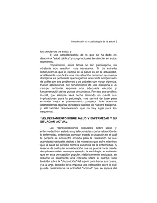 Introducción a la psicología de la salud 2

los problemas de salud; y
5) una caracterización de lo que se ha dado en
denominar "salud pública" y sus principales tendencias en estos
momentos.
Propiamente, estos temas no son psicológicos, no
obstante nos resultan muy necesarios. Si de entrad a
reconocem os que el campo de la salud es en la actualidad,
posiblemente, uno de los que más atención reclaman de nuestra
disciplina, es pertinente que tengamos una cierta comprensión
de cuáles son sus problemas y los debates con mayor vigencia.
Hacer aplicaciones del conocimiento de una disciplina a un
cam po particular requiere una adecuada elección y
fundamentación de los puntos de contacto. Por eso este análisis
inicial, que siempre será hecho teniendo en cuenta sus
implicaciones para la psicología, nos servirá de base para
entender mejor el planteamiento posterior. Más adelante
examinaremos algunos conceptos básicos de nuestra disciplina,
y allí también observaremos que no hay lugar para los
esquemas.
1) EL PENSAMIENTO SOBRE SALUD Y ENFERMEDAD Y SU
SITUACIÓN ACTUAL
Las representaciones populares sobre salud y
enfermedad han estado muy relacionadas con la valoración de
la enfermedad, entendida como un estado o situación en el cual
la persona se encuentra limitada para la realización de sus
actividades habituales debido a las molestias que sufre, mientras
que la salud se percibe como la ausencia de la enfermedad. A
reserva de cualquier consideración que se pueda hacer desde
disciplinas sociales, como por ejemplo, la sociología, es evidente
que en esta concepción popular, históricamente arraigada, se
resume no solamente una reflexión sobre el cuerpo, sino
también sobre la "disposición" del sujeto para hacer sus cosas,
y a la larga, también lleva implícita una valoración sobre lo que
puede considerarse la actividad "normal" que se espera del

 