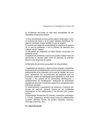 Introducción a la psicología de la salud 128

a) Problemas frecuentes en esta área susceptibles de ser
abordados desde la psicología:
1) inicio de prácticas nocivas para la salud a largo plazo, como
la conducta de fumar o la de ingerir bebidas alcohólicas (en
algunos contextos incluye también el uso de drogas)
2) aumento del riesgo de accidentalidad al ampliarse el espacio
en e l que se desplazan, o por la práctica de deportes que
implican asumir riesgos
3) dificultades de adaptación al medio familiar, la escuela y el
ambiente social
4) aparición de problemas nuevos que pueden implicar toma de
decisiones en asuntos tales como los estudios, la actividad
laboral, o las relaciones de pareja.
b) Ejemplos de acciones que pueden ser emprendidas:
1) realización de estudios y observaciones dirigidas a identificar
la frecuencia de comportamientos nocivos para la salud entre los
adolescentes de la población con la que se trabaja, así como
para caracterizar las circunstancias del ambiente que los
favorecen; diseño de estrategias para abordarlos a nivel de la
escuela y los grupos de la comunidad, identificación y
adiestramiento de "facilitadores", realización de actividades
grupales con técnicas y contenidos específicos apropiados para
este grupo de edad;
2) asesoramiento y capacitación de maestros y miembros del
equipo de atención primaria acerca de los problemas
psicológicos de los adolescentes y las técnicas que pueden
usarse
3) organización de servicios de consulta, orientación psicológica
e incluso, terapéutica, de fácil acceso para los adolescentes
(pueden utilizarse formas de acceso discretas, buzones,
consultas anónimas, etc.).
IV.- Salud del adulto

 