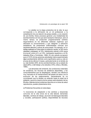 Introducción a la psicología de la salud 129

La adultez es la etapa productiva de la vida, la que
corr esponde a la afirmación de un rol profesional, a la
consoli dación de una relación de pareja estable, y a la creación
de una familia. Estos procesos generan una multiplicidad de
acontecimientos con los que será necesario interactuar, pero al
mismo tiempo, se producirán progresivamente cambios
degenerativos en los diferentes sistemas orgánicos que
afectarán su funcionamiento y que obligarán a esfuerzos
adaptativos. Se presentarán enfermedades crónicas que
requerirán atención y rutinas de autocuidado. Por ejemplo, en un
trabajo realizado en Cuba sobre la población adulta, el 30% tenía
obesidad y sobrepeso, el 15%, hipertensión arterial, el 8% asma
bronquial, entre el 5 y el 10%, cardiopatía isquémica y el 3%
diabetes (Díaz y Fernández, 1990). En otro estudio se apreció
que el 10.5% de las personas estudiadas había experimentado
algún acontecimiento definido como significativo para su vida en
el curso de los últimos 6 meses, particularmente en el ámbito de
su vida familiar (55% de los acontecimientos), de su estado de
salud (20%), o del trabajo y los estudios (10%), (Díaz y Morales,
1990).
Las demandas del ambiente, las condiciones materiales
de existencia, los recursos de asistencia disponibles, y los
comp ortamientos que se desplieguen, tendrán una influencia
muy marcada en el mantenimiento del estado de salud y en la
evolución de los padecimientos. Generalmente se ha
considerado que la adultez se extiende hasta la edad de l
a
jubilación, que en la mayoría de los países está alrededor de los
60 años. Además de los problemas descritos en el área de salud
reproductiva, pueden presentarse otros.
a) Problemas frecuentes en esta etapa:
1) reacciones de adaptación a los cambios y situaciones
comunes de la vida (inicio de la vida laboral, demandas
laborales, cambios de trabajo, asunción de liderazgos laborales
y sociales, participación política, disponibilidad de recursos

 